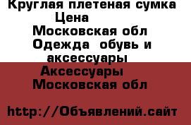 Круглая плетеная сумка › Цена ­ 2 000 - Московская обл. Одежда, обувь и аксессуары » Аксессуары   . Московская обл.